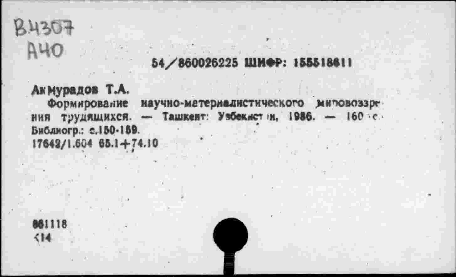 ﻿&ЧО
54/860026225 ШИФР: 1&Ы1ВЫ1
Ак Мурадов ТЛ.
Формирование научно-материалистического хиповоэзрг ния трудящихся. — Ташкент: Уябекист >м, 1086. — 160 с Библиогр.: С. 150-160.
17642/1.604 66.14-74.10